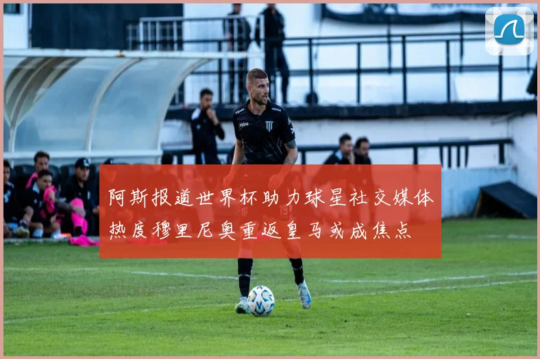 阿斯报道世界杯助力球星社交媒体热度穆里尼奥重返皇马或成焦点