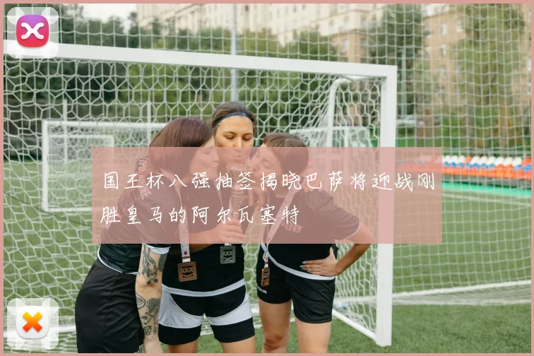 国王杯八强抽签揭晓巴萨将迎战刚胜皇马的阿尔瓦塞特
