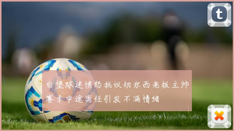 白堡球迷愤怒抗议切尔西老板主帅赛季中途离任引发不满情绪