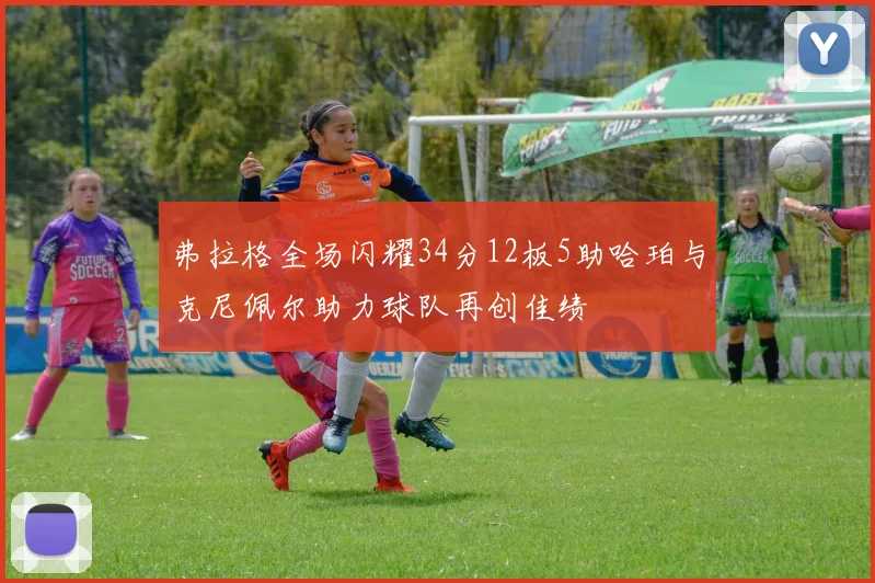 弗拉格全场闪耀34分12板5助哈珀与克尼佩尔助力球队再创佳绩