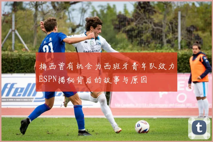 梅西曾有机会为西班牙青年队效力ESPN揭秘背后的故事与原因