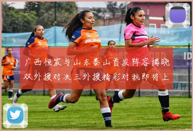 广西恒宸与山东泰山首发阵容揭晓双外援对决三外援精彩对抗即将上演
