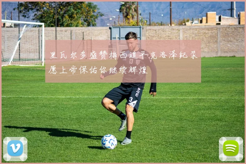 里瓦尔多盛赞梅西追平克洛泽纪录愿上帝保佑你继续辉煌