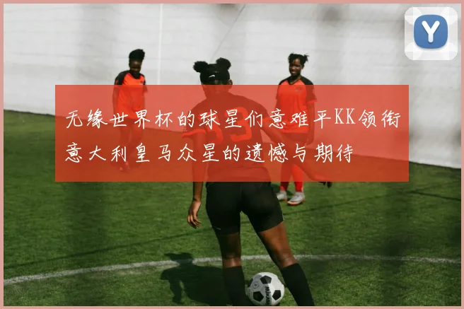 无缘世界杯的球星们意难平KK领衔意大利皇马众星的遗憾与期待