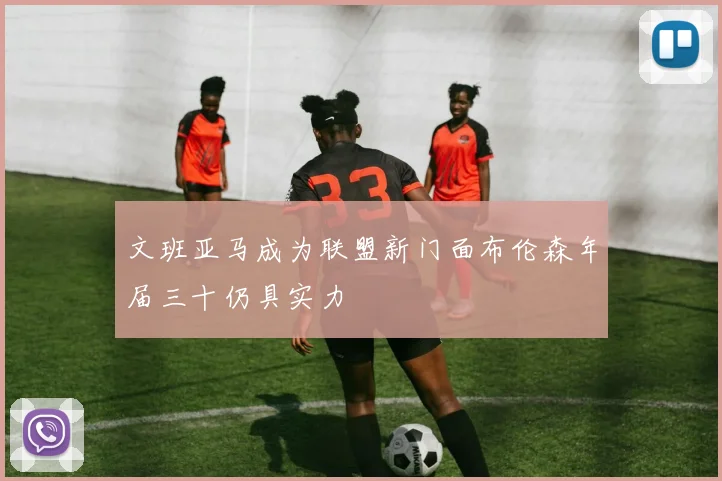 文班亚马成为联盟新门面布伦森年届三十仍具实力