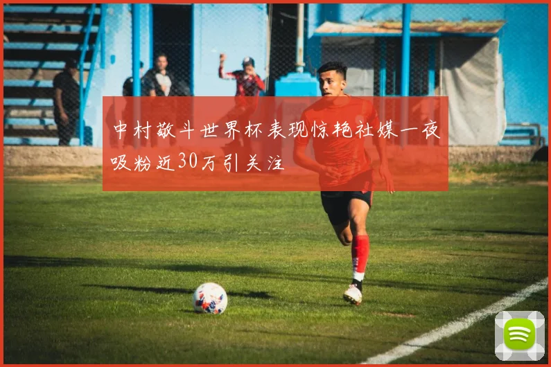 中村敬斗世界杯表现惊艳社媒一夜吸粉近30万引关注