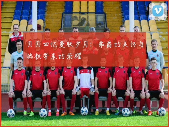 贝贝回忆曼联岁月：弗爵的关怀与执教带来的荣耀