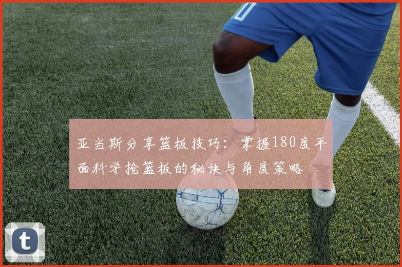 亚当斯分享篮板技巧：掌握180度平面科学抢篮板的秘诀与角度策略