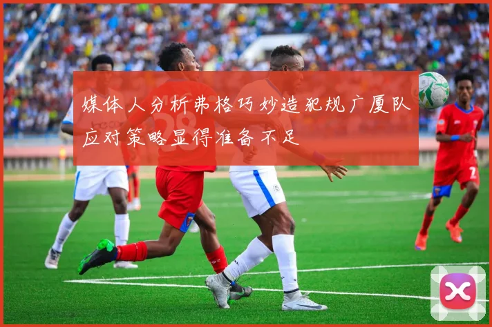 媒体人分析弗格巧妙造犯规广厦队应对策略显得准备不足