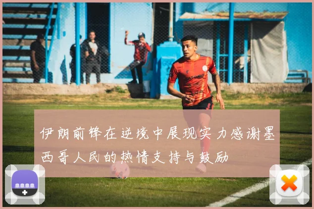 伊朗前锋在逆境中展现实力感谢墨西哥人民的热情支持与鼓励