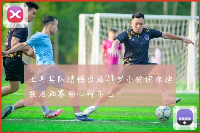 土耳其队遗憾出局21岁小将伊尔迪兹泪洒赛场心碎不已