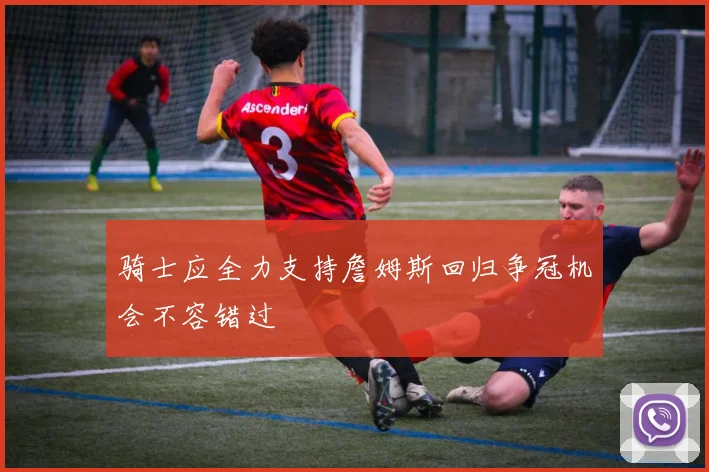 骑士应全力支持詹姆斯回归争冠机会不容错过