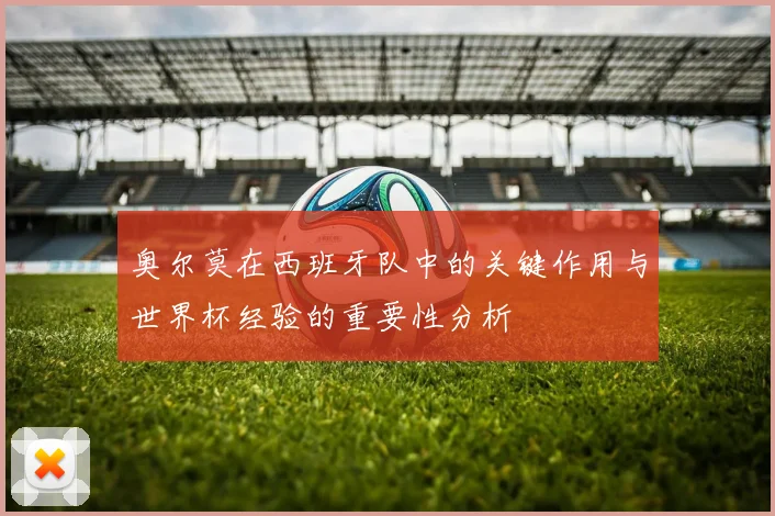 奥尔莫在西班牙队中的关键作用与世界杯经验的重要性分析