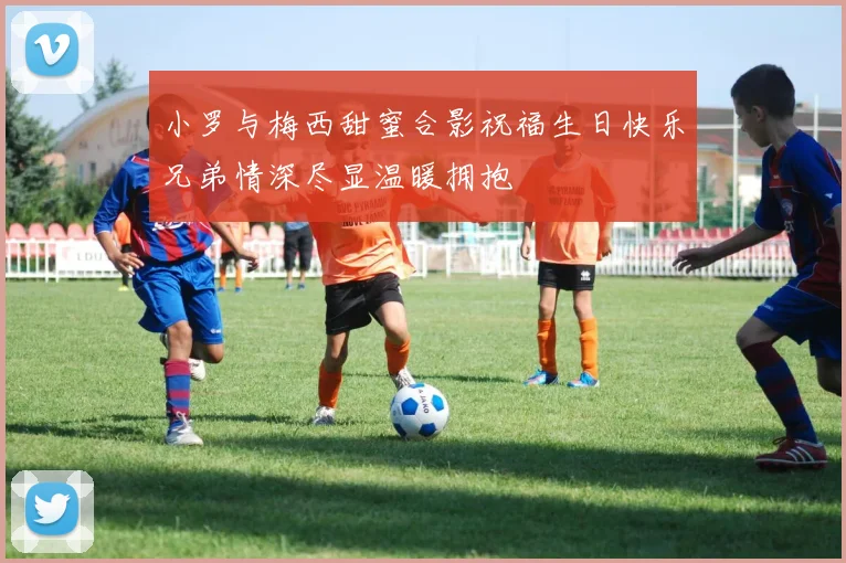 小罗与梅西甜蜜合影祝福生日快乐兄弟情深尽显温暖拥抱