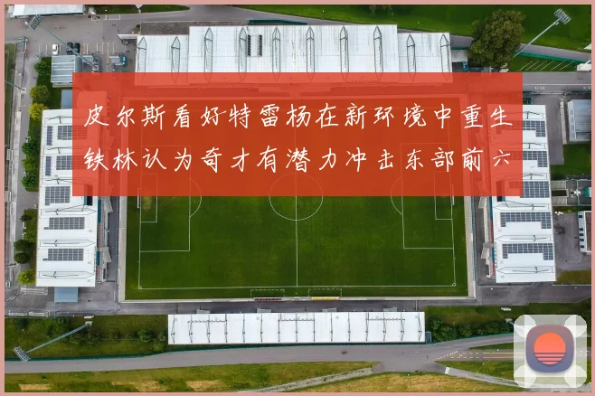 皮尔斯看好特雷杨在新环境中重生铁林认为奇才有潜力冲击东部前六名