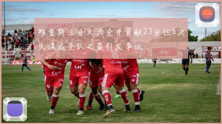维金斯三分火力全开贡献23分但6次失误成全队之最引发争议