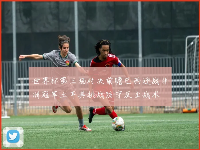 世界杯第三场对决前瞻巴西迎战非洲冠军土耳其挑战防守反击战术