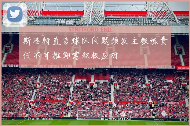 斯洛特直言球队问题频发主教练责任不可推卸需积极应对
