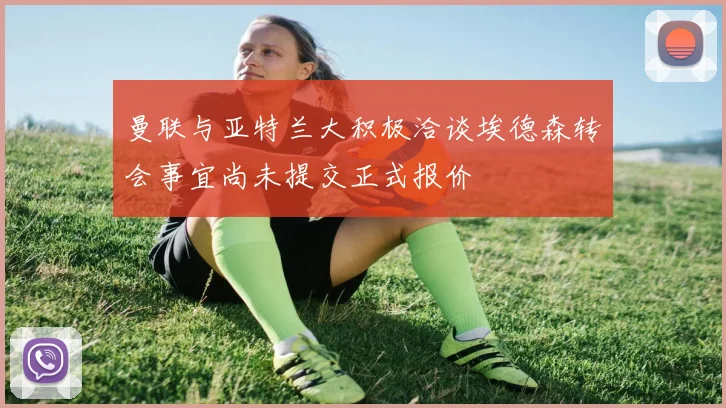 曼联与亚特兰大积极洽谈埃德森转会事宜尚未提交正式报价