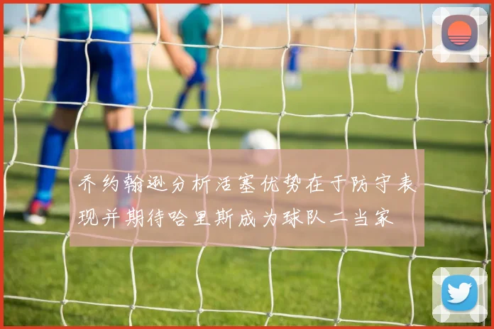 乔约翰逊分析活塞优势在于防守表现并期待哈里斯成为球队二当家